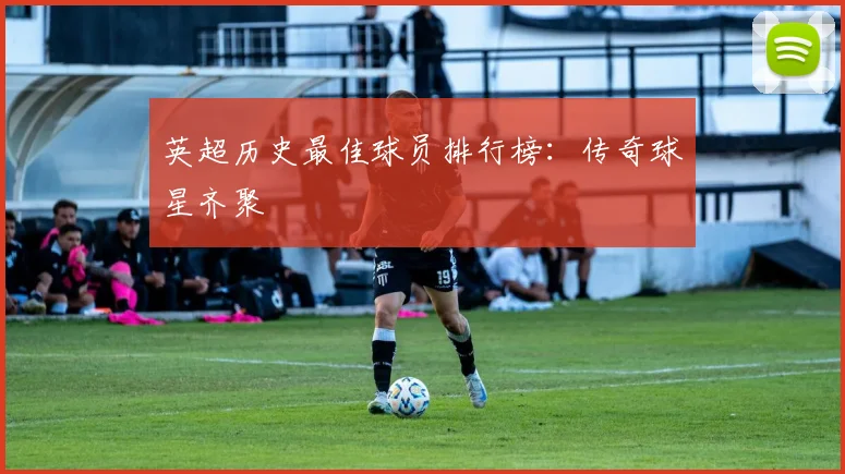 英超历史最佳球员排行榜:传奇球星齐聚
