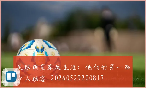 足球明星家庭生活：他们的另一面令人动容_20260529200817