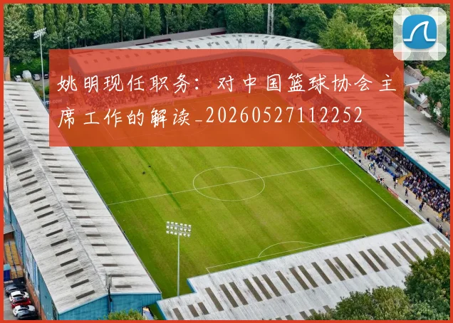 姚明现任职务:对中国篮球协会主席工作的解读_20260527112252