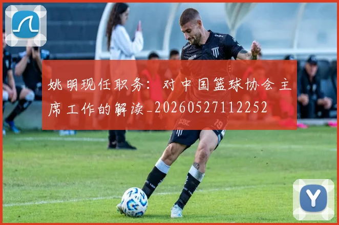 姚明现任职务:对中国篮球协会主席工作的解读_20260527112252