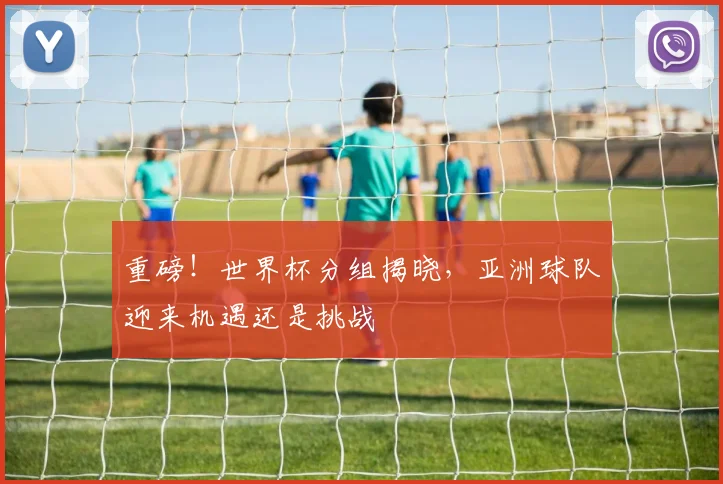 重磅!世界杯分组揭晓,亚洲球队迎来机遇还是挑战