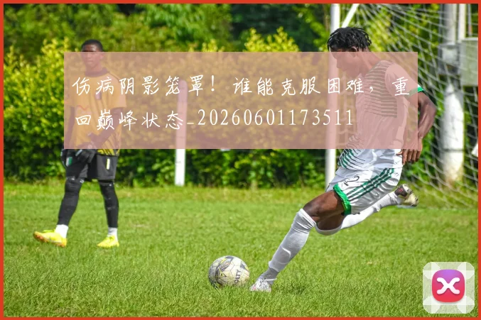伤病阴影笼罩!谁能克服困难,重回巅峰状态_20260601173511