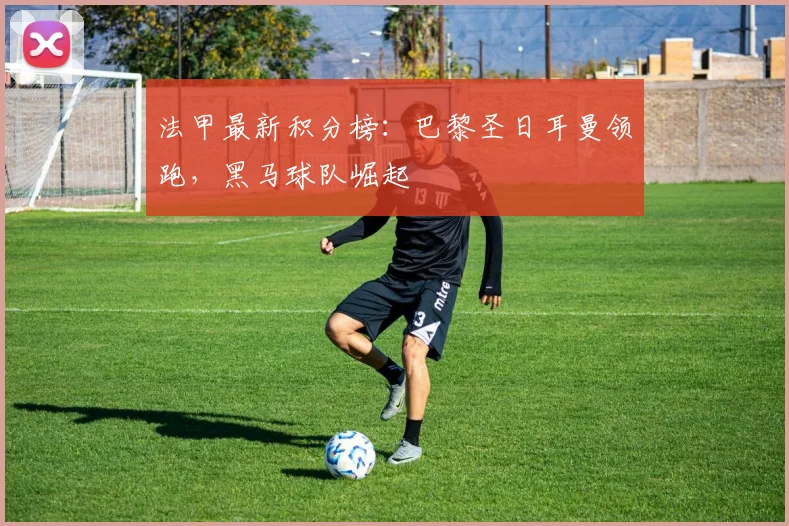 法甲最新积分榜:巴黎圣日耳曼领跑,黑马球队崛起