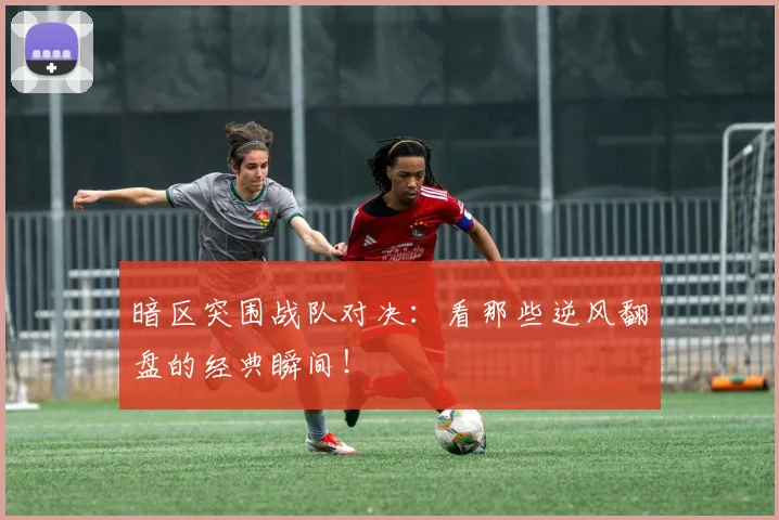 暗区突围战队对决：看那些逆风翻盘的经典瞬间！