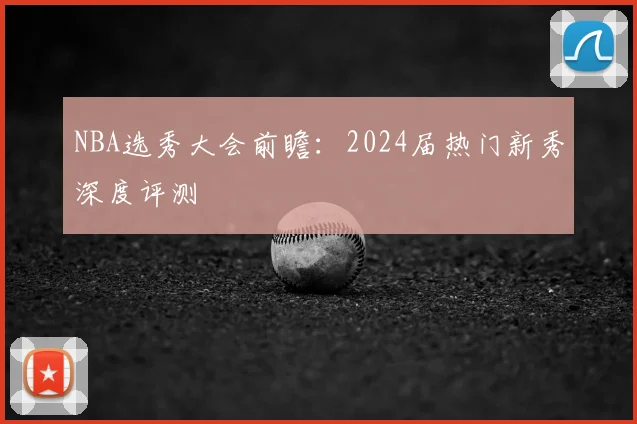 NBA选秀大会前瞻：2024届热门新秀深度评测