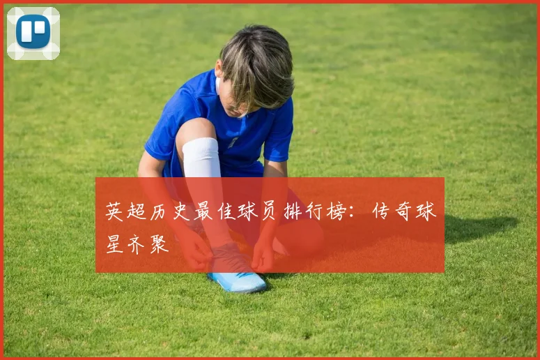 英超历史最佳球员排行榜:传奇球星齐聚