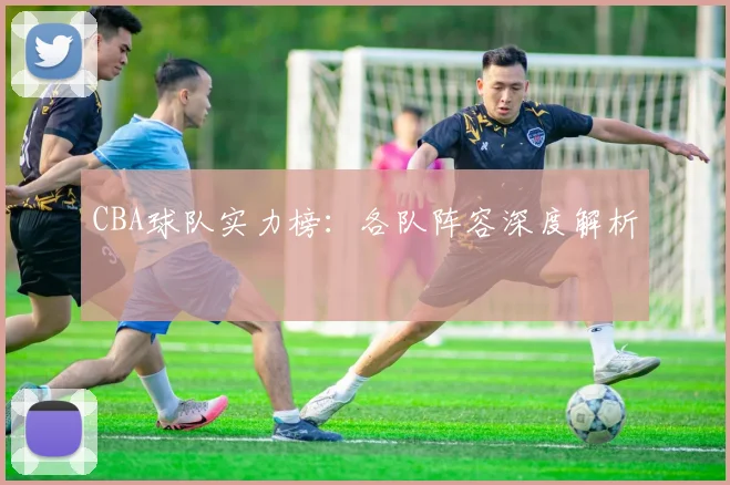 CBA球队实力榜:各队阵容深度解析