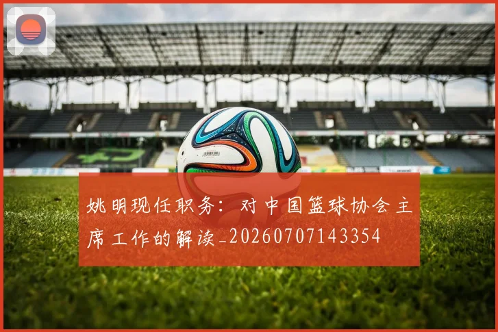 姚明现任职务:对中国篮球协会主席工作的解读_20260707143354