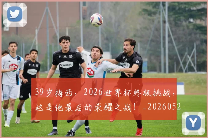 39岁梅西，2026世界杯终极挑战，这是他最后的荣耀之战！_20260529145526_20260702034235